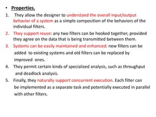 • Properties.
1. They allow the designer to understand the overall input/output
behavior of a system as a simple composition of the behaviors of the
individual filters.
2. They support reuse: any two filters can be hooked together, provided
they agree on the data that is being transmitted between them.
3. Systems can be easily maintained and enhanced: new filters can be
added to existing systems and old filters can be replaced by
improved ones.
4. They permit certain kinds of specialized analysis, such as throughput
and deadlock analysis.
5. Finally, they naturally support concurrent execution. Each filter can
be implemented as a separate task and potentially executed in parallel
with other filters.
 