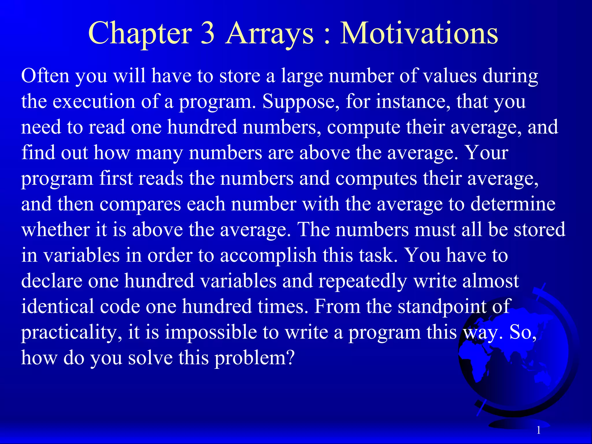 1 Chapter 3 Arrays : Motivations Often you will have to store a large number of values during the execution of a program. Suppose, for instance, that you need to read one hundred numbers, compute their average, and find out how many numbers are above the average. Your program first reads the numbers and computes their average, and then compares each number with the average to determine whether it is above the average. The numbers must all be stored in variables in order to accomplish this task. You have to declare one hundred variables and repeatedly write almost identical code one hundred times. From the standpoint of practicality, it is impossible to write a program this way. So, how do you solve this problem? 
