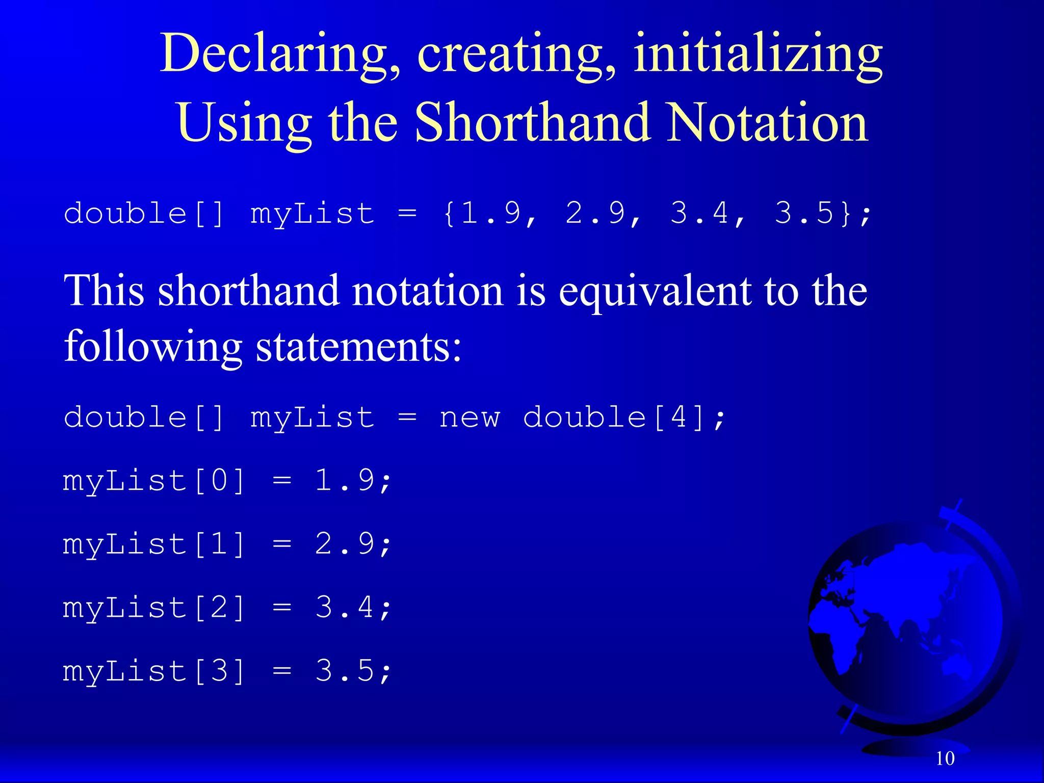 10 Declaring, creating, initializing Using the Shorthand Notation double[] myList = {1.9, 2.9, 3.4, 3.5}; This shorthand notation is equivalent to the following statements: double[] myList = new double[4]; myList[0] = 1.9; myList[1] = 2.9; myList[2] = 3.4; myList[3] = 3.5; 
