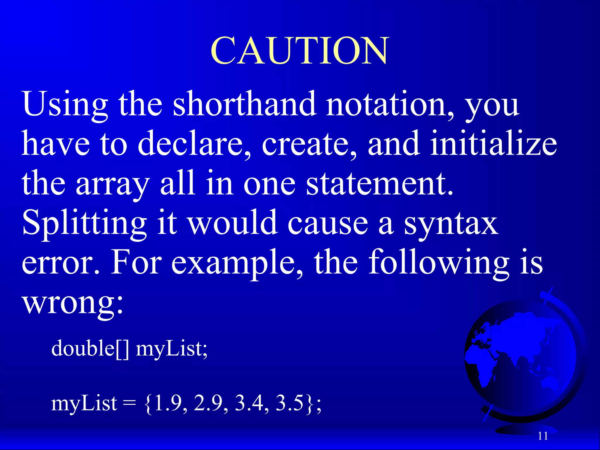 11 CAUTION Using the shorthand notation, you have to declare, create, and initialize the array all in one statement. Splitting it would cause a syntax error. For example, the following is wrong: double[] myList; myList = {1.9, 2.9, 3.4, 3.5}; 