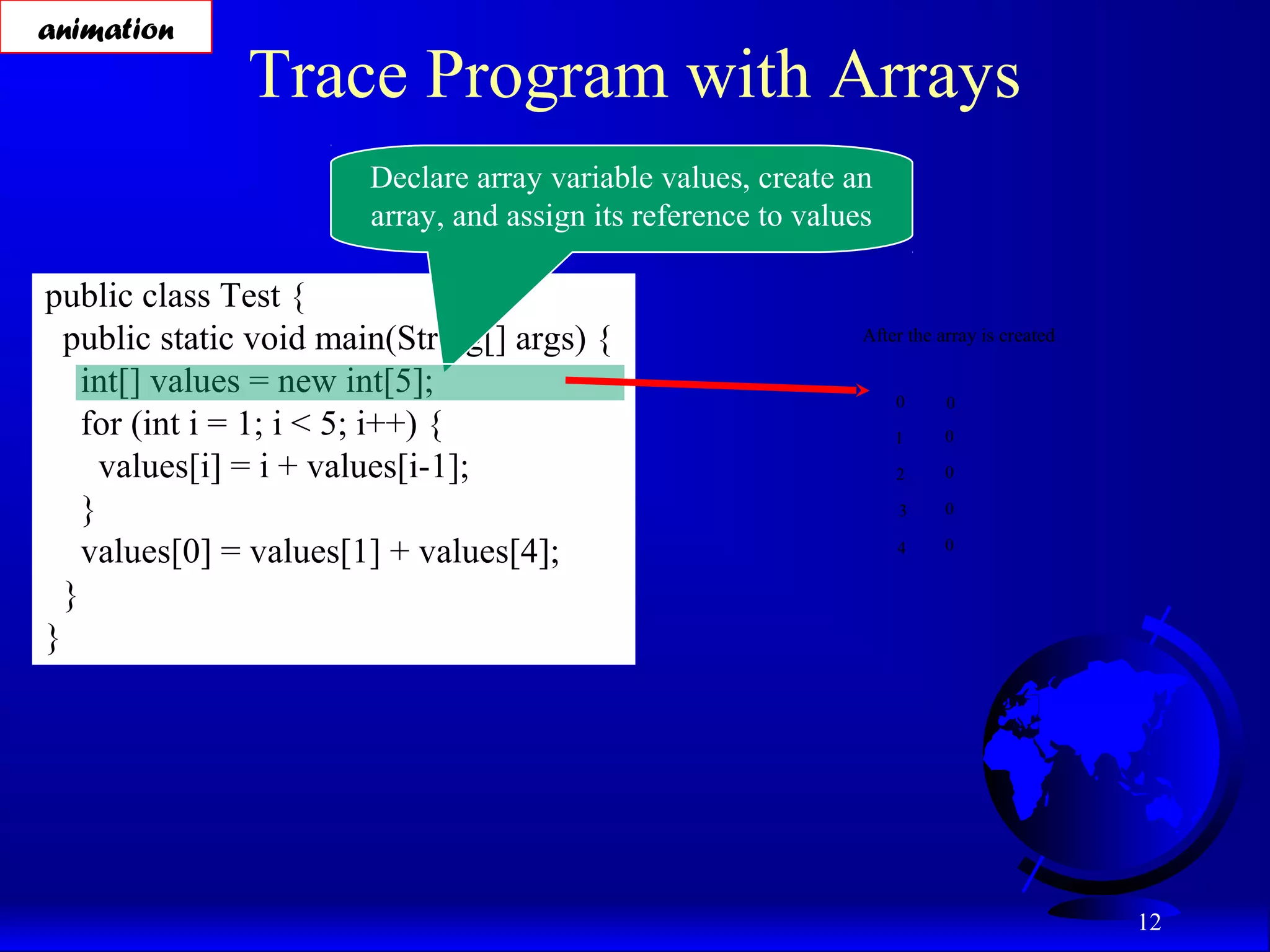 12 Trace Program with Arrays public class Test { public static void main(String[] args) { int[] values = new int[5]; for (int i = 1; i < 5; i++) { values[i] = i + values[i-1]; } values[0] = values[1] + values[4]; } } Declare array variable values, create an array, and assign its reference to values After the array is created 0 1 2 3 4 0 0 0 0 0 animation 