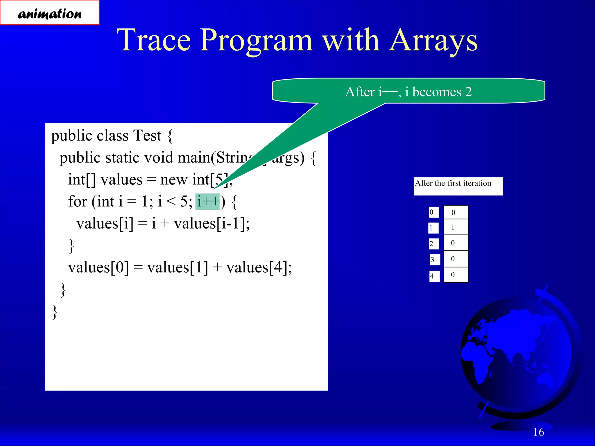 16 Trace Program with Arrays public class Test { public static void main(String[] args) { int[] values = new int[5]; for (int i = 1; i < 5; i++) { values[i] = i + values[i-1]; } values[0] = values[1] + values[4]; } } After i++, i becomes 2 animation After the first iteration 0 1 2 3 4 0 1 0 0 0 