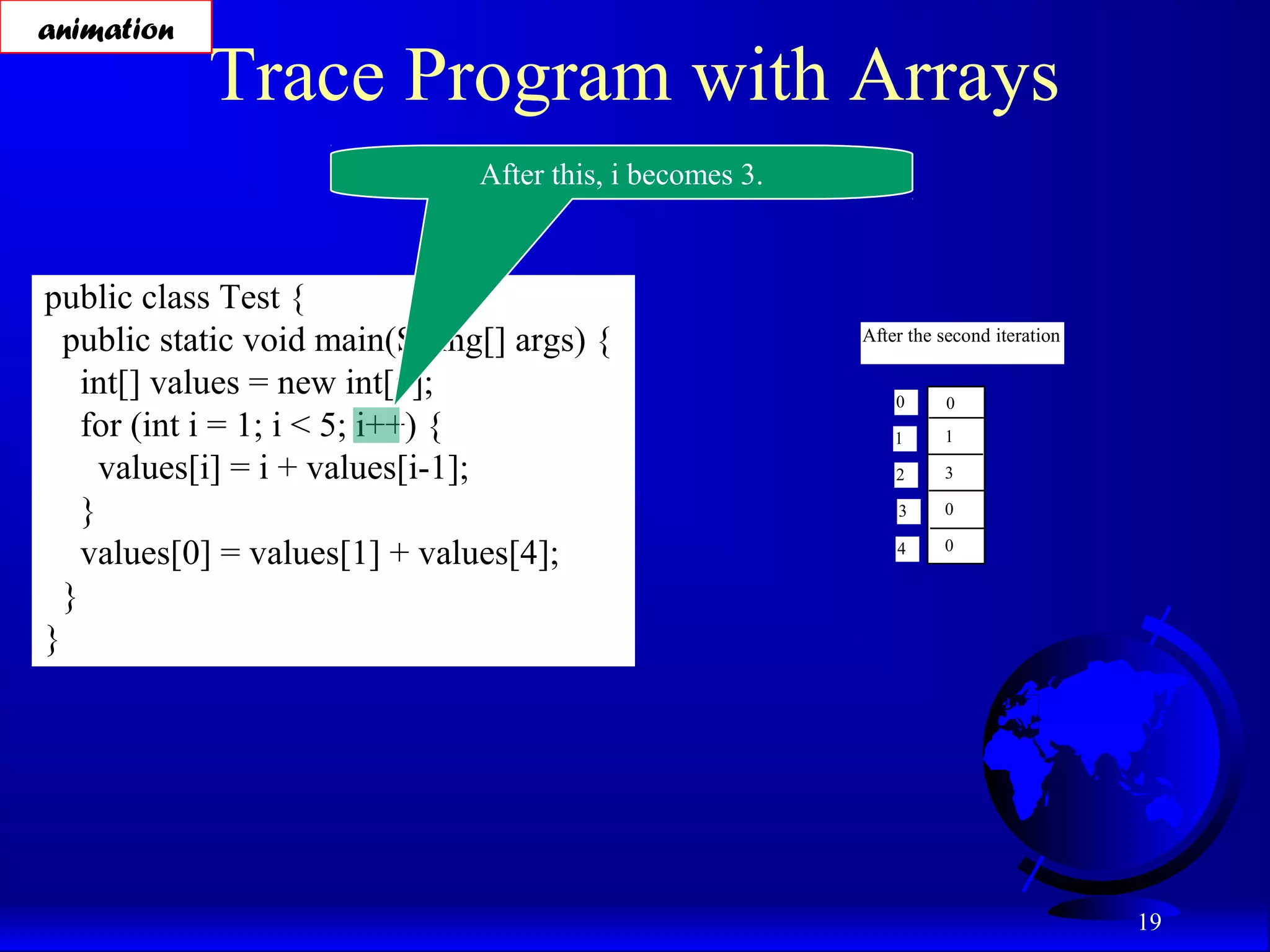 19 Trace Program with Arrays public class Test { public static void main(String[] args) { int[] values = new int[5]; for (int i = 1; i < 5; i++) { values[i] = i + values[i-1]; } values[0] = values[1] + values[4]; } } After this, i becomes 3. After the second iteration 0 1 2 3 4 0 1 3 0 0 animation 