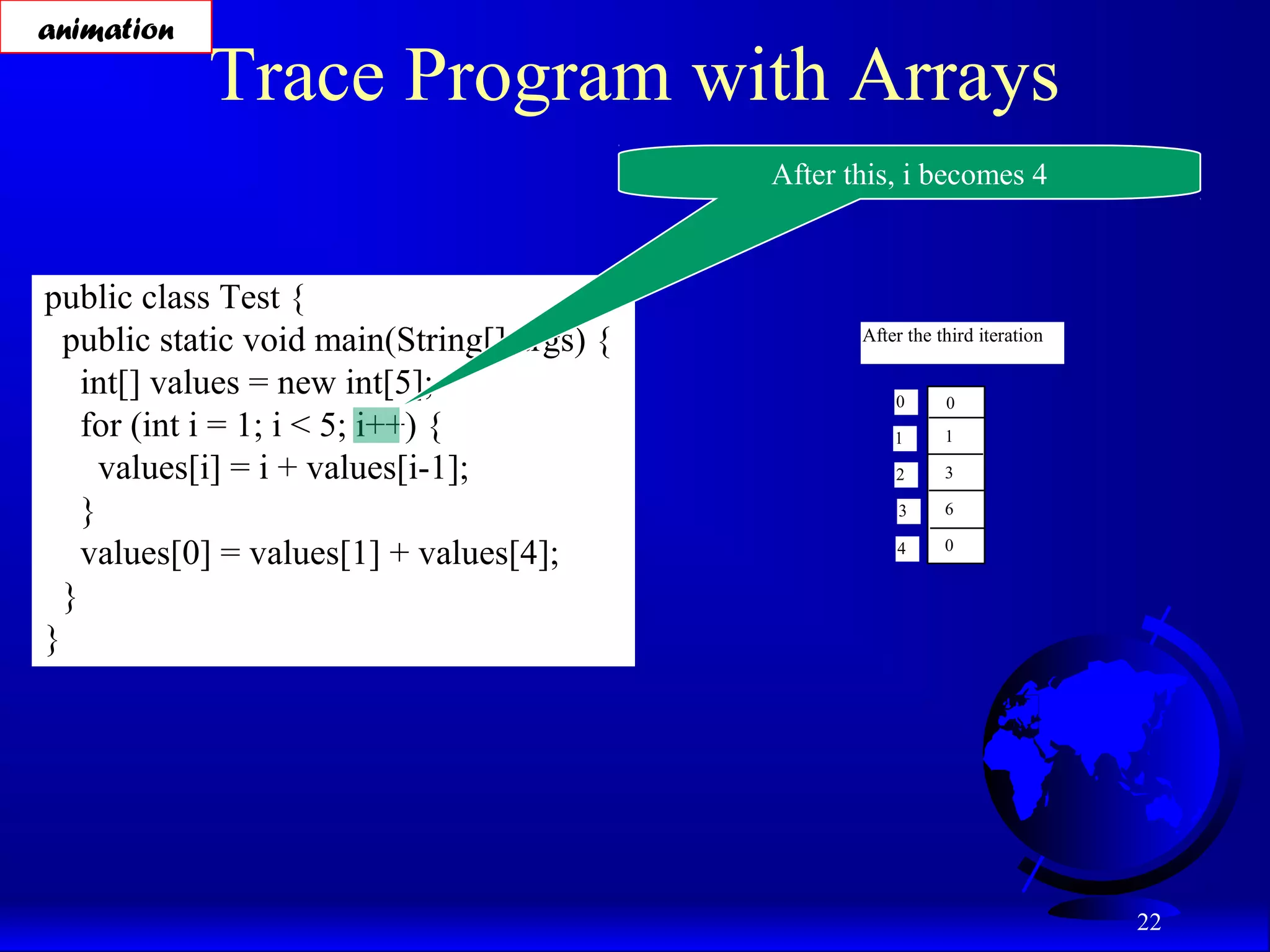22 Trace Program with Arrays public class Test { public static void main(String[] args) { int[] values = new int[5]; for (int i = 1; i < 5; i++) { values[i] = i + values[i-1]; } values[0] = values[1] + values[4]; } } After this, i becomes 4 After the third iteration 0 1 2 3 4 0 1 3 6 0 animation 