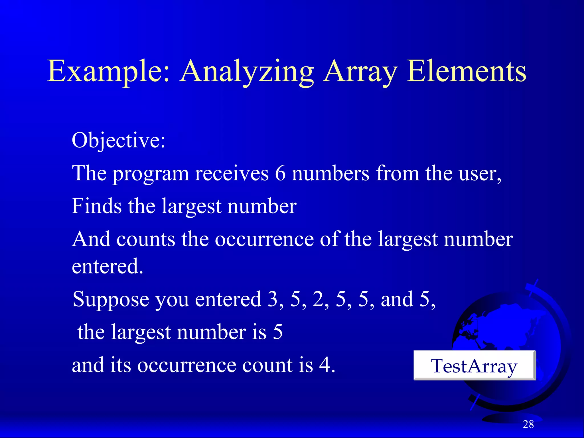 28 Example: Analyzing Array Elements Objective: The program receives 6 numbers from the user, Finds the largest number And counts the occurrence of the largest number entered. Suppose you entered 3, 5, 2, 5, 5, and 5, the largest number is 5 and its occurrence count is 4. TestArrayTestArray 