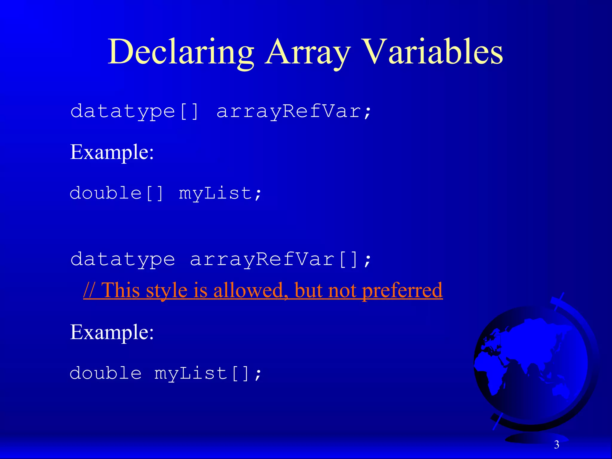 3 Declaring Array Variables datatype[] arrayRefVar; Example: double[] myList; datatype arrayRefVar[]; // This style is allowed, but not preferred Example: double myList[]; 