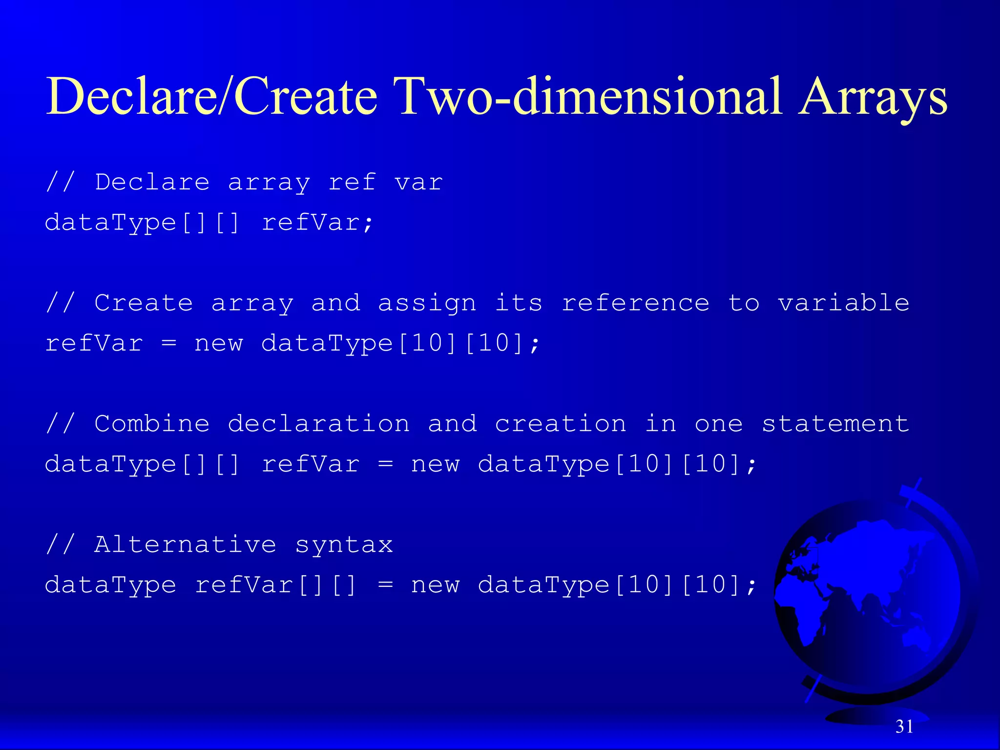31 Declare/Create Two-dimensional Arrays // Declare array ref var dataType[][] refVar; // Create array and assign its reference to variable refVar = new dataType[10][10]; // Combine declaration and creation in one statement dataType[][] refVar = new dataType[10][10]; // Alternative syntax dataType refVar[][] = new dataType[10][10]; 