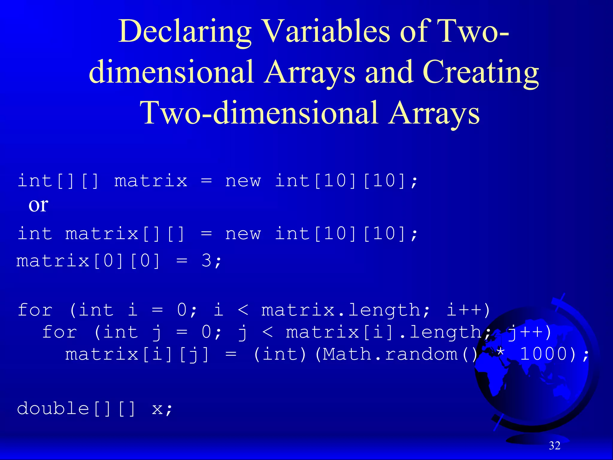32 Declaring Variables of Two- dimensional Arrays and Creating Two-dimensional Arrays int[][] matrix = new int[10][10]; or int matrix[][] = new int[10][10]; matrix[0][0] = 3; for (int i = 0; i < matrix.length; i++) for (int j = 0; j < matrix[i].length; j++) matrix[i][j] = (int)(Math.random() * 1000); double[][] x; 