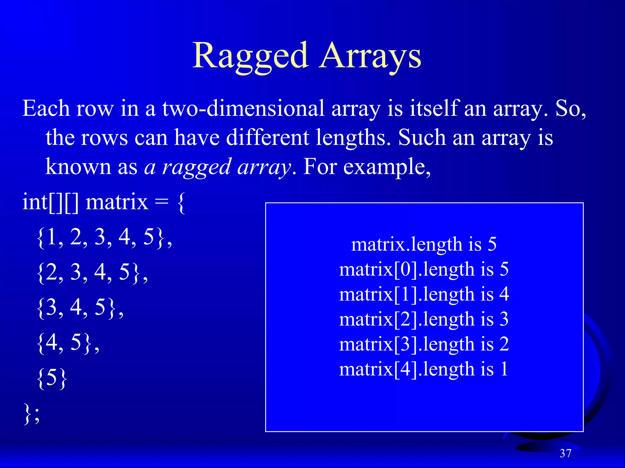 37 Ragged Arrays Each row in a two-dimensional array is itself an array. So, the rows can have different lengths. Such an array is known as a ragged array. For example, int[][] matrix = { {1, 2, 3, 4, 5}, {2, 3, 4, 5}, {3, 4, 5}, {4, 5}, {5} }; matrix.length is 5 matrix[0].length is 5 matrix[1].length is 4 matrix[2].length is 3 matrix[3].length is 2 matrix[4].length is 1 