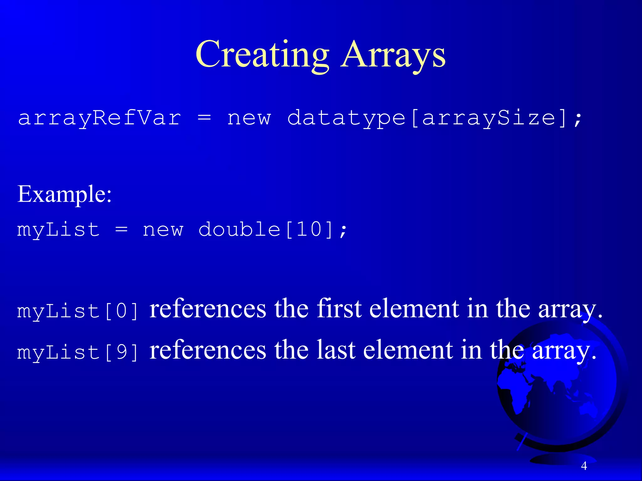 4 Creating Arrays arrayRefVar = new datatype[arraySize]; Example: myList = new double[10]; myList[0] references the first element in the array. myList[9] references the last element in the array. 
