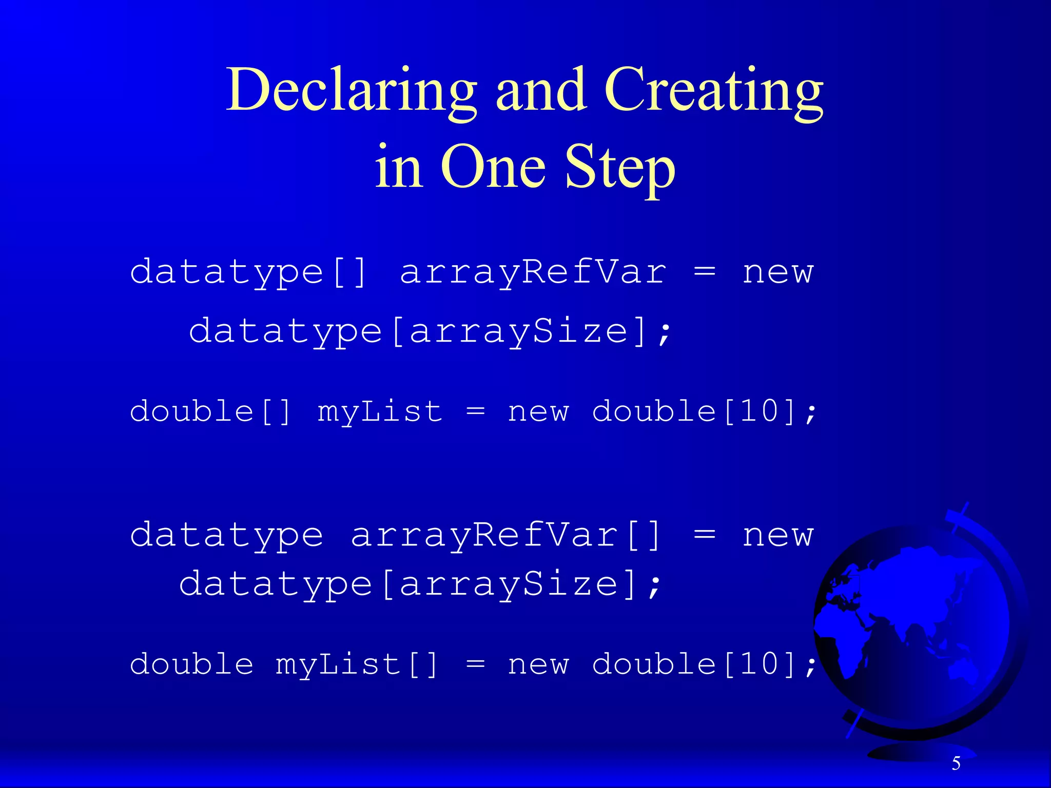 5 Declaring and Creating in One Step datatype[] arrayRefVar = new datatype[arraySize]; double[] myList = new double[10]; datatype arrayRefVar[] = new datatype[arraySize]; double myList[] = new double[10]; 