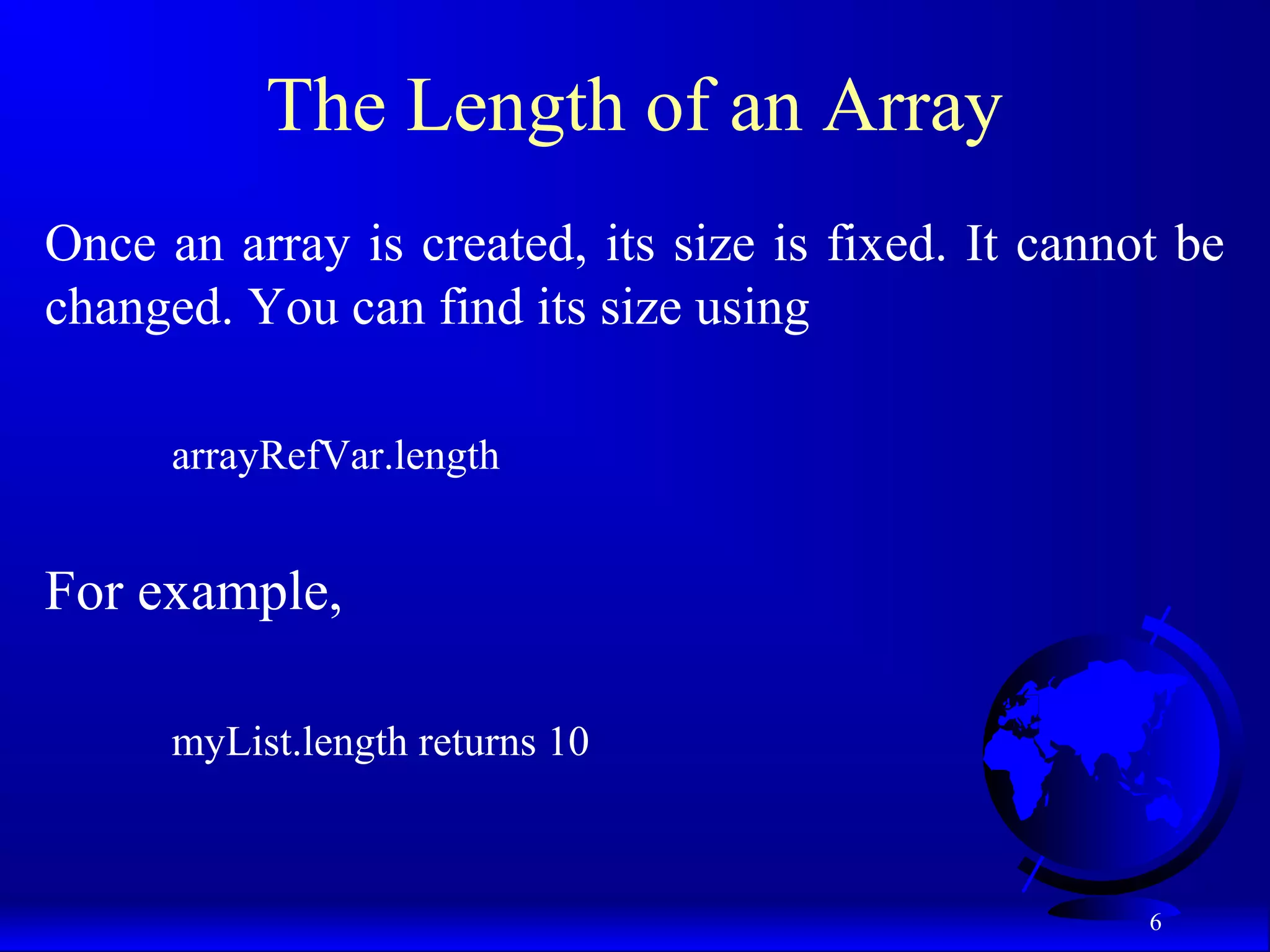 6 The Length of an Array Once an array is created, its size is fixed. It cannot be changed. You can find its size using arrayRefVar.length For example, myList.length returns 10 