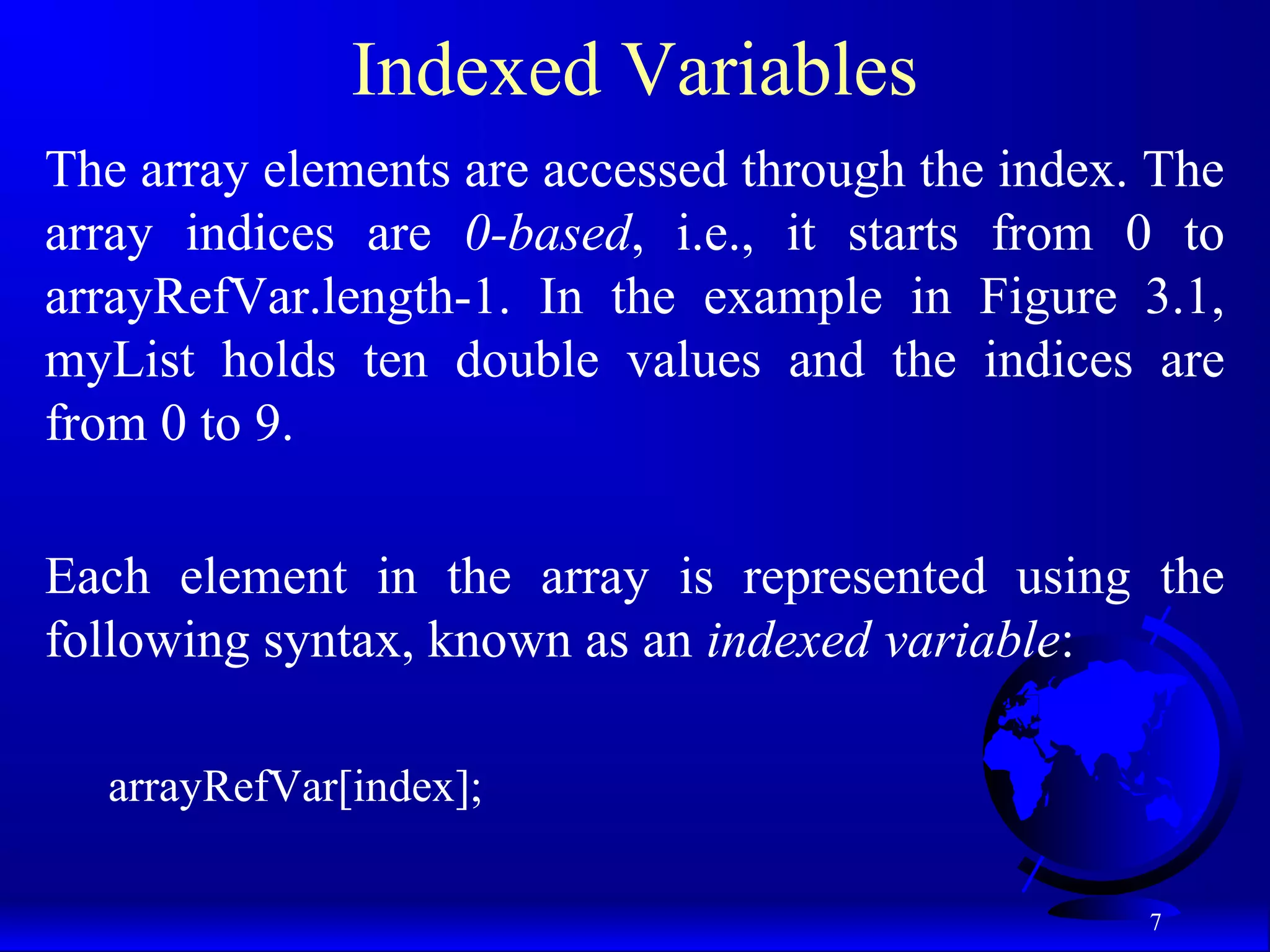 7 Indexed Variables The array elements are accessed through the index. The array indices are 0-based, i.e., it starts from 0 to arrayRefVar.length-1. In the example in Figure 3.1, myList holds ten double values and the indices are from 0 to 9. Each element in the array is represented using the following syntax, known as an indexed variable: arrayRefVar[index]; 