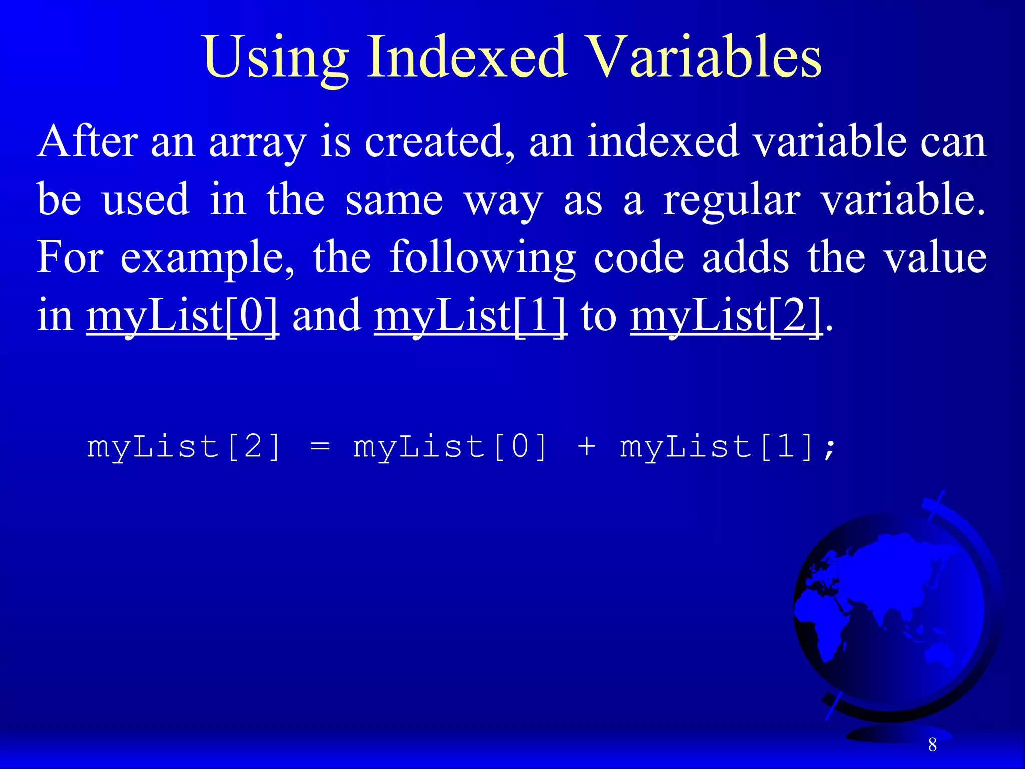 8 Using Indexed Variables After an array is created, an indexed variable can be used in the same way as a regular variable. For example, the following code adds the value in myList[0] and myList[1] to myList[2]. myList[2] = myList[0] + myList[1]; 