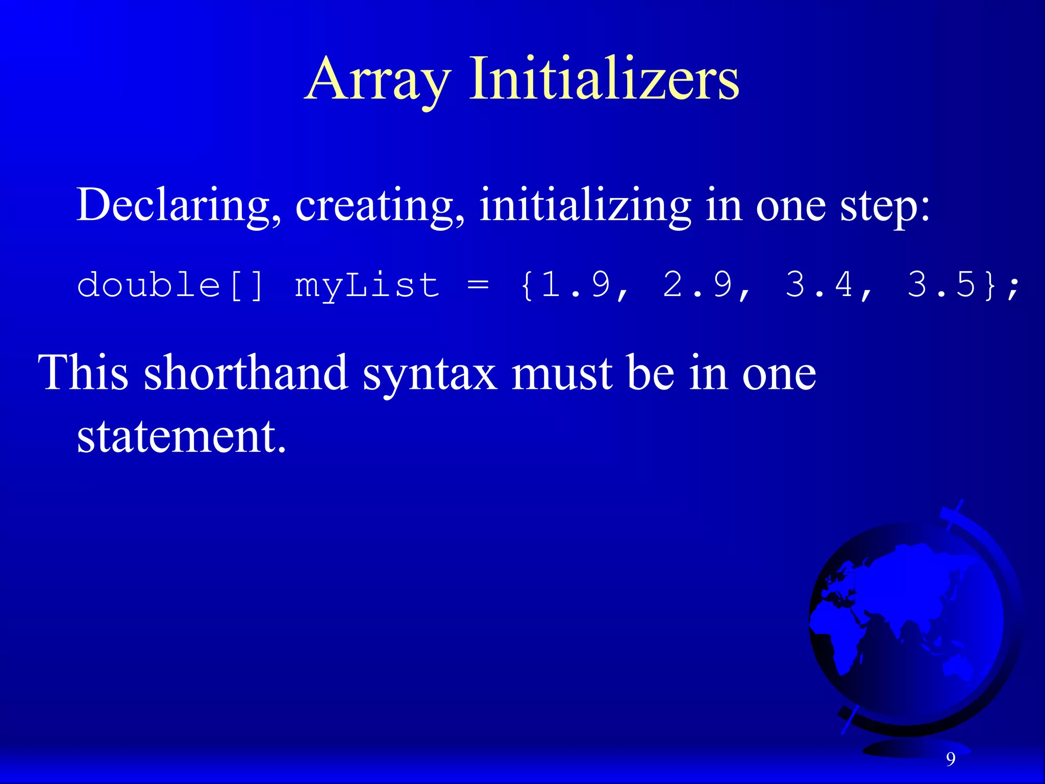 9 Array Initializers Declaring, creating, initializing in one step: double[] myList = {1.9, 2.9, 3.4, 3.5}; This shorthand syntax must be in one statement. 