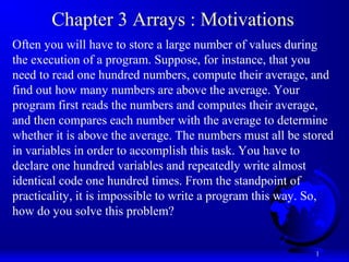 1
Chapter 3 Arrays : Motivations
Often you will have to store a large number of values during
the execution of a program. Suppose, for instance, that you
need to read one hundred numbers, compute their average, and
find out how many numbers are above the average. Your
program first reads the numbers and computes their average,
and then compares each number with the average to determine
whether it is above the average. The numbers must all be stored
in variables in order to accomplish this task. You have to
declare one hundred variables and repeatedly write almost
identical code one hundred times. From the standpoint of
practicality, it is impossible to write a program this way. So,
how do you solve this problem?
 