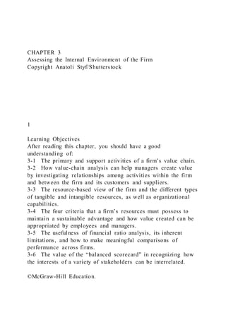 CHAPTER 3
Assessing the Internal Environment of the Firm
Copyright Anatoli Styf/Shutterstock
1
Learning Objectives
After reading this chapter, you should have a good
understanding of:
3-1 The primary and support activities of a firm’s value chain.
3-2 How value-chain analysis can help managers create value
by investigating relationships among activities within the firm
and between the firm and its customers and suppliers.
3-3 The resource-based view of the firm and the different types
of tangible and intangible resources, as well as organizational
capabilities.
3-4 The four criteria that a firm’s resources must possess to
maintain a sustainable advantage and how value created can be
appropriated by employees and managers.
3-5 The usefulness of financial ratio analysis, its inherent
limitations, and how to make meaningful comparisons of
performance across firms.
3-6 The value of the “balanced scorecard” in recognizing how
the interests of a variety of stakeholders can be interrelated.
©McGraw-Hill Education.
 