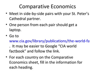 Comparative Economics Meet in side-by-side pairs with your St. Peter’s Cathedral partner. One person from each pair should get a laptop. Go to  www.cia.gov/library/publications/the-world-factbook/ .  It may be easier to Google “CIA world factbook” and follow the link. For each country on the Comparative Economics sheet, fill in the information for each heading. 