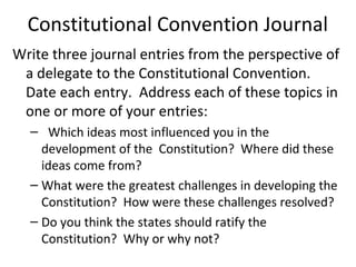 Constitutional Convention Journal
Write three journal entries from the perspective of
 a delegate to the Constitutional Convention.
 Date each entry. Address each of these topics in
 one or more of your entries:
  – Which ideas most influenced you in the
    development of the Constitution? Where did these
    ideas come from?
  – What were the greatest challenges in developing the
    Constitution? How were these challenges resolved?
  – Do you think the states should ratify the
    Constitution? Why or why not?
 