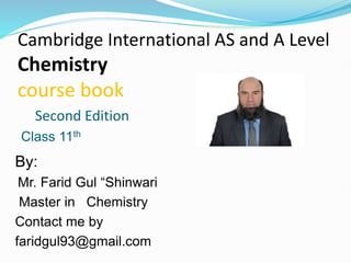 Cambridge International AS and A Level
Chemistry
course book
Second Edition
By:
Mr. Farid Gul “Shinwari
Master in Chemistry
Contact me by
faridgul93@gmail.com
Class 11th
 