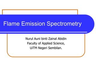 Flame Emission Spectrometry

       Nurul Auni binti Zainal Abidin
        Faculty of Applied Science,
          UiTM Negeri Sembilan.
 