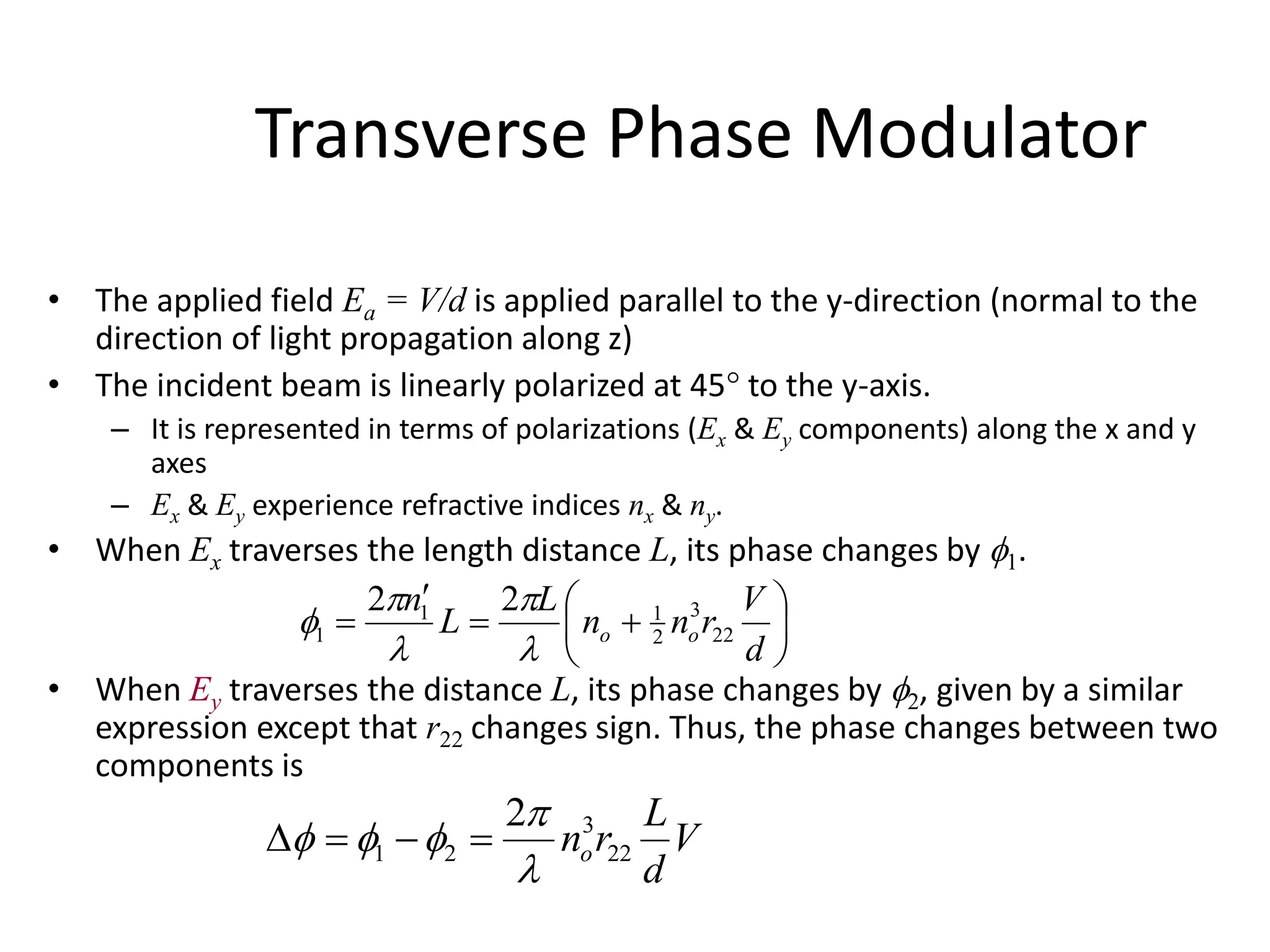 Transverse Phase Modulator
• The applied field Ea = V/d is applied parallel to the y-direction (normal to the
direction of light propagation along z)
• The incident beam is linearly polarized at 45 to the y-axis.
– It is represented in terms of polarizations (Ex & Ey components) along the x and y
axes
– Ex & Ey experience refractive indices nx & ny.
• When Ex traverses the length distance L, its phase changes by 1.
• When Ey traverses the distance L, its phase changes by 2, given by a similar
expression except that r22 changes sign. Thus, the phase changes between two
components is









d
V
rnn
L
L
n
oo 22
3
2
11
1
22





V
d
L
rno 22
3
21
2


 
 