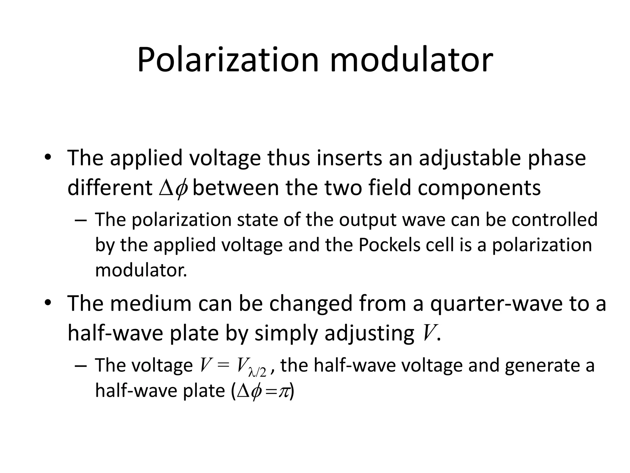 Polarization modulator
• The applied voltage thus inserts an adjustable phase
different  between the two field components
– The polarization state of the output wave can be controlled
by the applied voltage and the Pockels cell is a polarization
modulator.
• The medium can be changed from a quarter-wave to a
half-wave plate by simply adjusting V.
– The voltage V = V/2 , the half-wave voltage and generate a
half-wave plate ( )
 