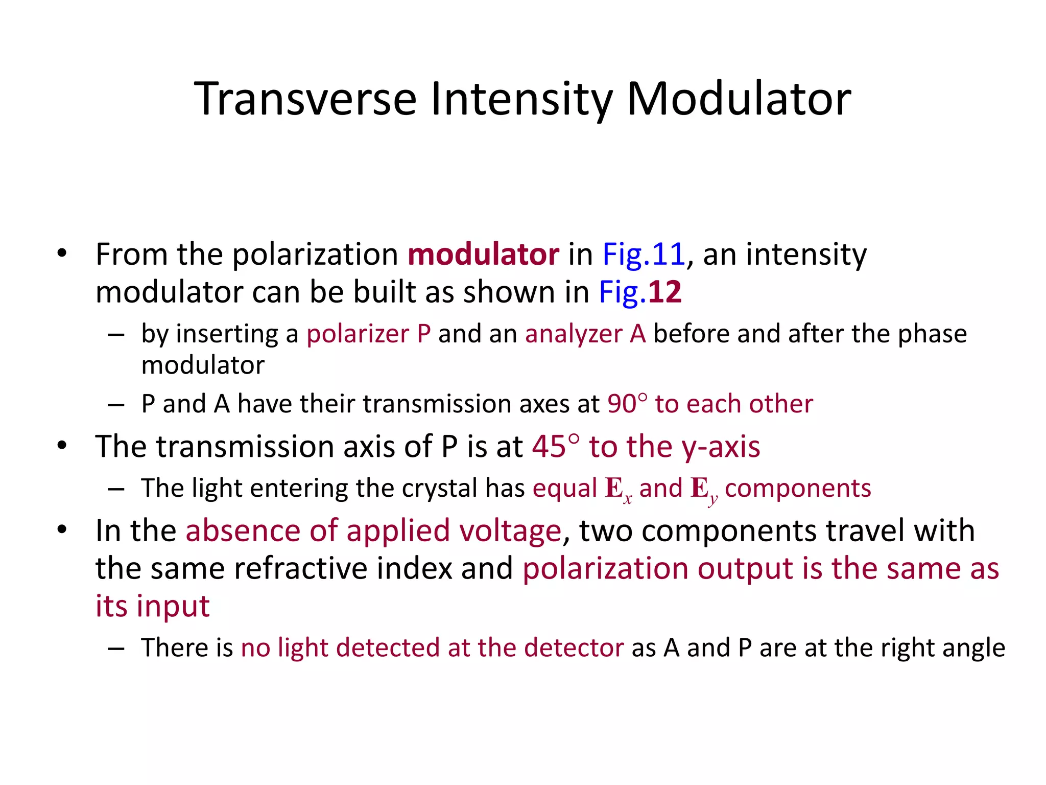 Transverse Intensity Modulator
• From the polarization modulator in Fig.11, an intensity
modulator can be built as shown in Fig.12
– by inserting a polarizer P and an analyzer A before and after the phase
modulator
– P and A have their transmission axes at 90 to each other
• The transmission axis of P is at 45 to the y-axis
– The light entering the crystal has equal Ex and Ey components
• In the absence of applied voltage, two components travel with
the same refractive index and polarization output is the same as
its input
– There is no light detected at the detector as A and P are at the right angle
 