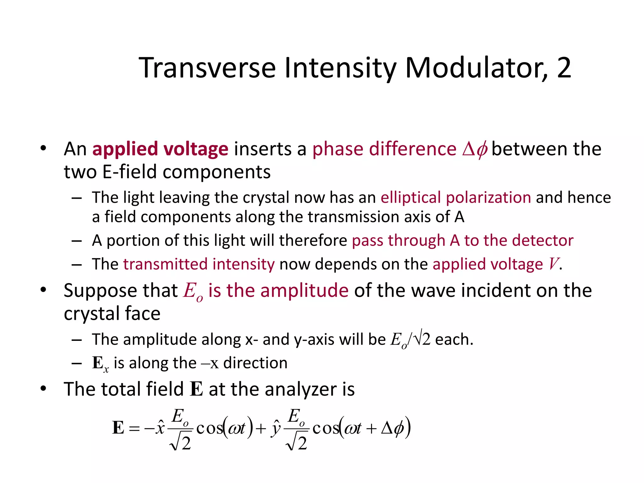 Transverse Intensity Modulator, 2
• An applied voltage inserts a phase difference  between the
two E-field components
– The light leaving the crystal now has an elliptical polarization and hence
a field components along the transmission axis of A
– A portion of this light will therefore pass through A to the detector
– The transmitted intensity now depends on the applied voltage V.
• Suppose that Eo is the amplitude of the wave incident on the
crystal face
– The amplitude along x- and y-axis will be Eo/2 each.
– Ex is along the –x direction
• The total field E at the analyzer is
     t
E
yt
E
x oo
cos
2
ˆcos
2
ˆE
 