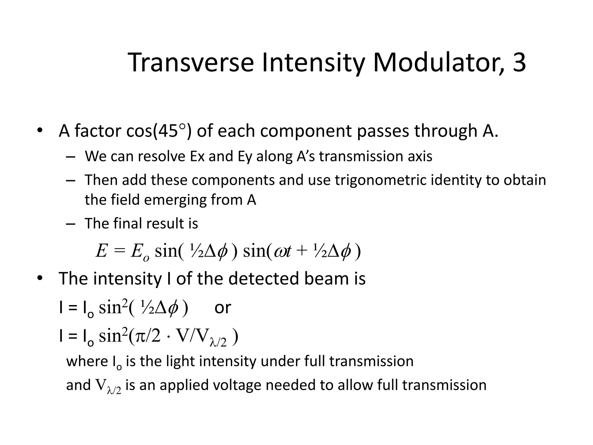 Transverse Intensity Modulator, 3
• A factor cos(45) of each component passes through A.
– We can resolve Ex and Ey along A’s transmission axis
– Then add these components and use trigonometric identity to obtain
the field emerging from A
– The final result is
E = Eo sin( ½ ) sin(t + ½ )
• The intensity I of the detected beam is
I = Io sin2( ½ ) or
I = Io sin2(/2  V/V/2 )
where Io is the light intensity under full transmission
and V/2 is an applied voltage needed to allow full transmission
 