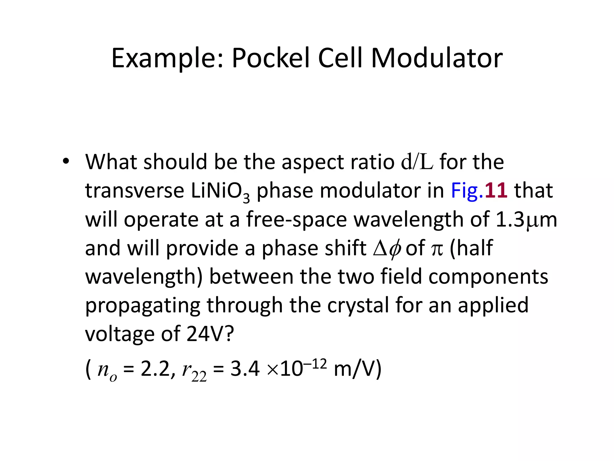 Example: Pockel Cell Modulator
• What should be the aspect ratio d/L for the
transverse LiNiO3 phase modulator in Fig.11 that
will operate at a free-space wavelength of 1.3mm
and will provide a phase shift  of  (half
wavelength) between the two field components
propagating through the crystal for an applied
voltage of 24V?
( no = 2.2, r22 = 3.4 10–12 m/V)
 