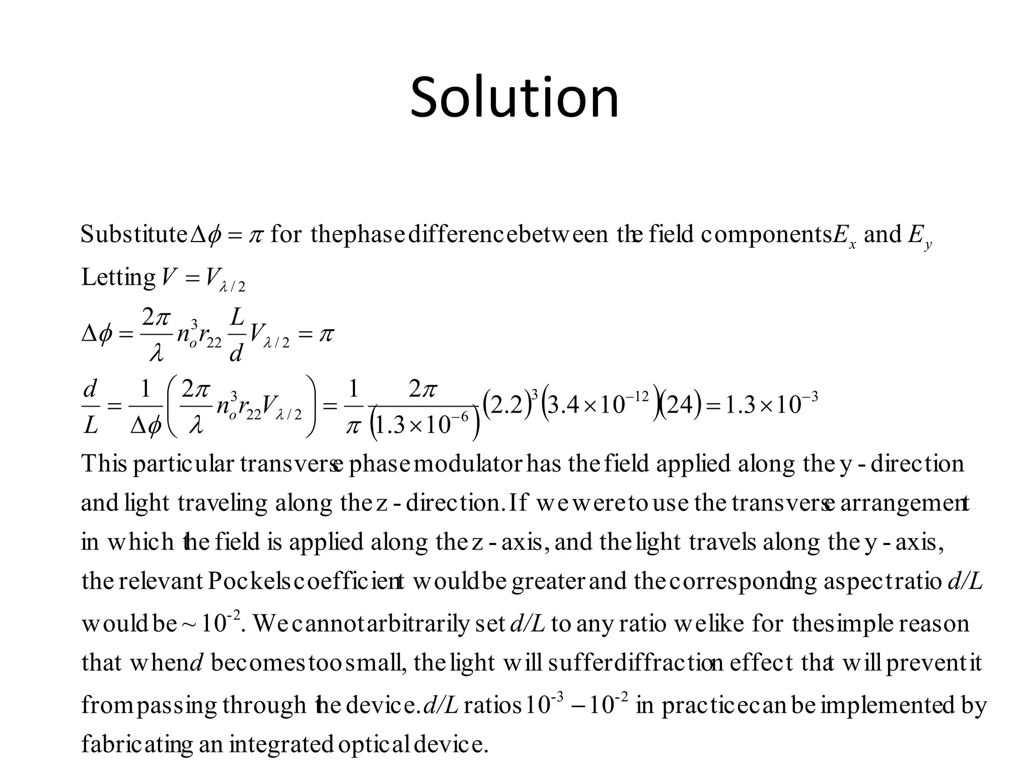 Solution
     
device.opticalintegratedangfabricatin
bydimplementebecanpracticein1010ratiosdevice.hethrough tpassingfrom
itpreventt willeffect thandiffractiosufferlight willthesmall,toobecomesthat when
reasonsimplefor thelikeweratioanytosetyarbitrarilcannotWe.10~bewould
ratioaspectingcorrespondtheandgreaterbet wouldcoefficienPockelsrelevantthe
axis,-ythealongelslight travtheandaxis,-zthealongappliedisfieldhein which t
tarrangemenetransverstheusetowereweIfdirection.-zthealongelinglight travand
direction-ythealongappliedfieldthehasmodulatorphaseetransversparticularThis
103.124104.32.2
103.1
2121
2
Letting
andcomponentsfieldebetween thdifferencephasefor theSubstitute
2-3-
2-
3123
62/22
3
2/22
3
2/
















d/L
d
d/L
d/L
Vrn
L
d
V
d
L
rn
VV
EE
o
o
yx












 