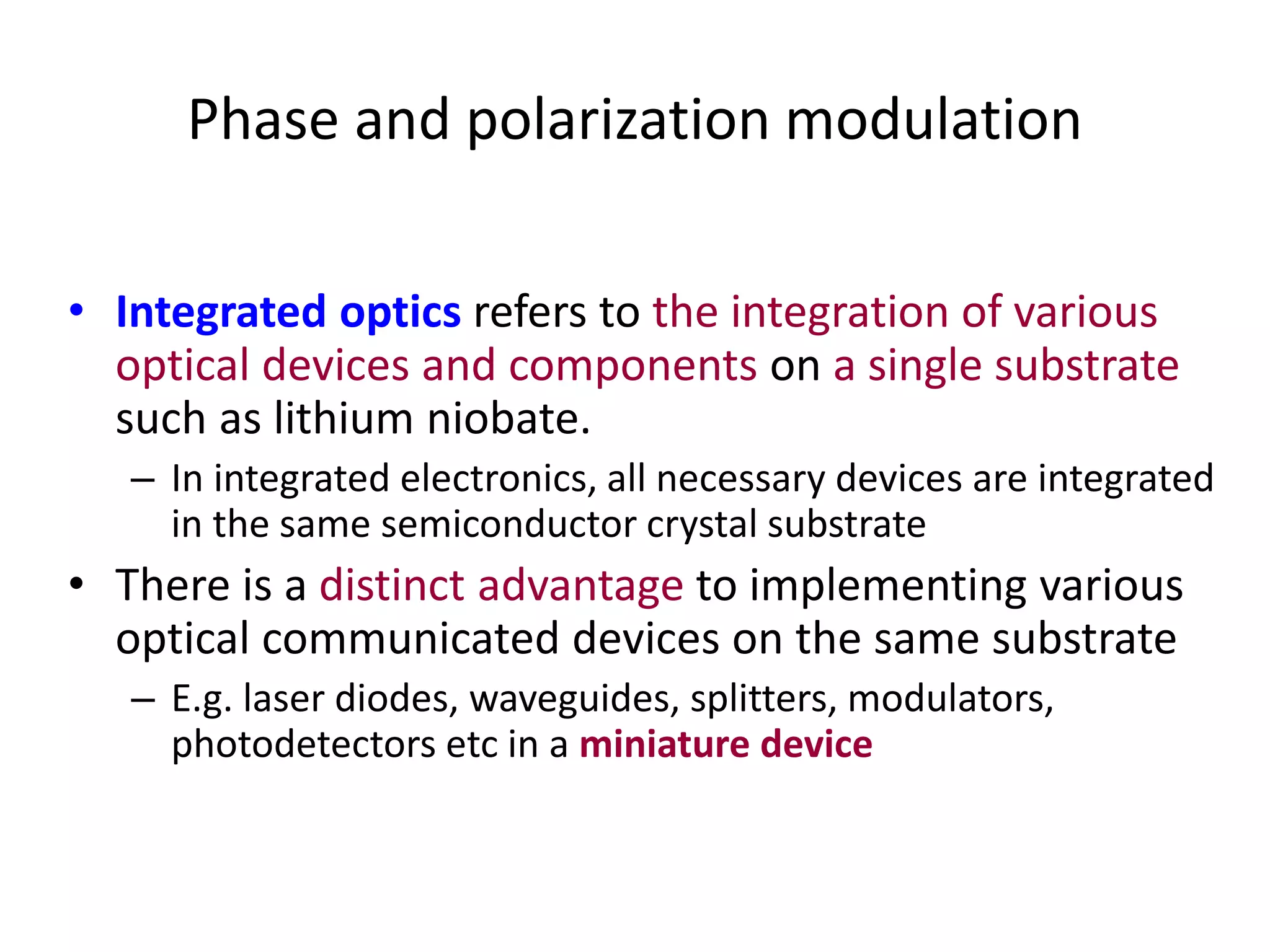 Phase and polarization modulation
• Integrated optics refers to the integration of various
optical devices and components on a single substrate
such as lithium niobate.
– In integrated electronics, all necessary devices are integrated
in the same semiconductor crystal substrate
• There is a distinct advantage to implementing various
optical communicated devices on the same substrate
– E.g. laser diodes, waveguides, splitters, modulators,
photodetectors etc in a miniature device
 