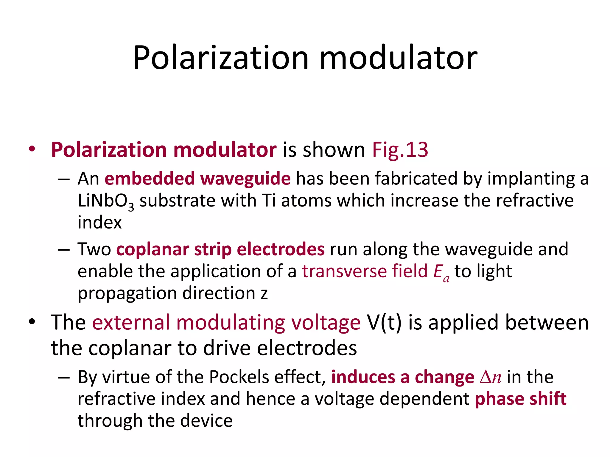 Polarization modulator
• Polarization modulator is shown Fig.13
– An embedded waveguide has been fabricated by implanting a
LiNbO3 substrate with Ti atoms which increase the refractive
index
– Two coplanar strip electrodes run along the waveguide and
enable the application of a transverse field Ea to light
propagation direction z
• The external modulating voltage V(t) is applied between
the coplanar to drive electrodes
– By virtue of the Pockels effect, induces a change n in the
refractive index and hence a voltage dependent phase shift
through the device
 