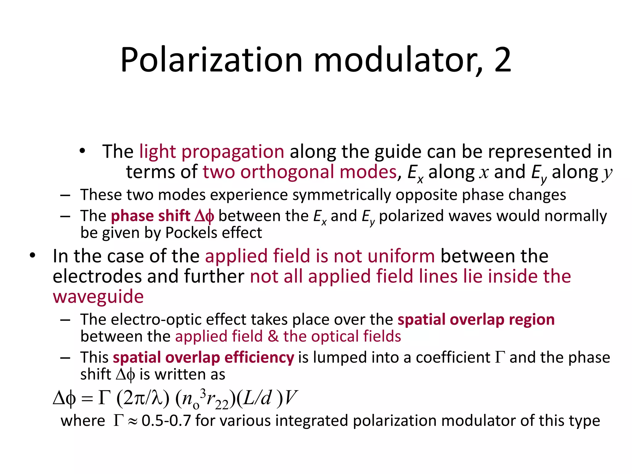 Polarization modulator, 2
• The light propagation along the guide can be represented in
terms of two orthogonal modes, Ex along x and Ey along y
– These two modes experience symmetrically opposite phase changes
– The phase shift  between the Ex and Ey polarized waves would normally
be given by Pockels effect
• In the case of the applied field is not uniform between the
electrodes and further not all applied field lines lie inside the
waveguide
– The electro-optic effect takes place over the spatial overlap region
between the applied field & the optical fields
– This spatial overlap efficiency is lumped into a coefficient G and the phase
shift  is written as
  G 2/ (no
3r22)(L/d )V
where G  0.5-0.7 for various integrated polarization modulator of this type
 