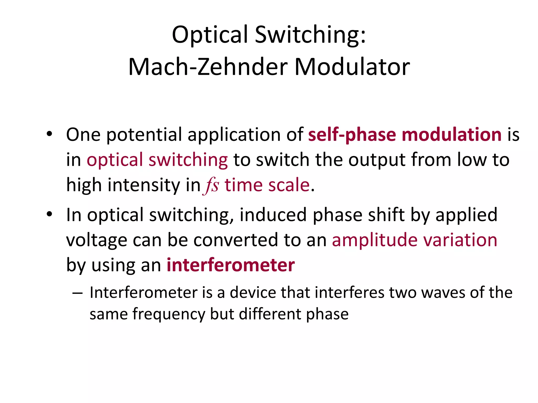 Optical Switching:
Mach-Zehnder Modulator
• One potential application of self-phase modulation is
in optical switching to switch the output from low to
high intensity in fs time scale.
• In optical switching, induced phase shift by applied
voltage can be converted to an amplitude variation
by using an interferometer
– Interferometer is a device that interferes two waves of the
same frequency but different phase
 