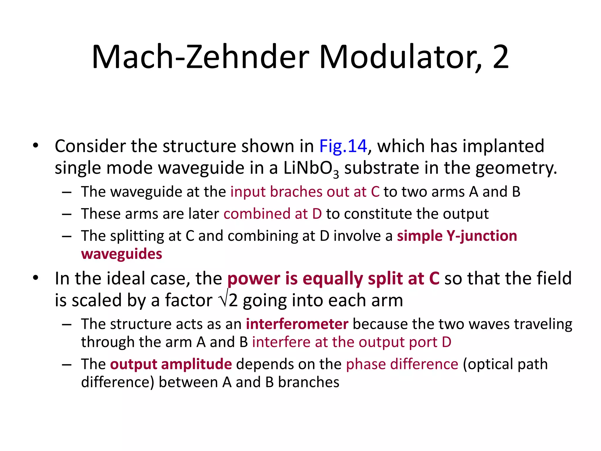 Mach-Zehnder Modulator, 2
• Consider the structure shown in Fig.14, which has implanted
single mode waveguide in a LiNbO3 substrate in the geometry.
– The waveguide at the input braches out at C to two arms A and B
– These arms are later combined at D to constitute the output
– The splitting at C and combining at D involve a simple Y-junction
waveguides
• In the ideal case, the power is equally split at C so that the field
is scaled by a factor 2 going into each arm
– The structure acts as an interferometer because the two waves traveling
through the arm A and B interfere at the output port D
– The output amplitude depends on the phase difference (optical path
difference) between A and B branches
 