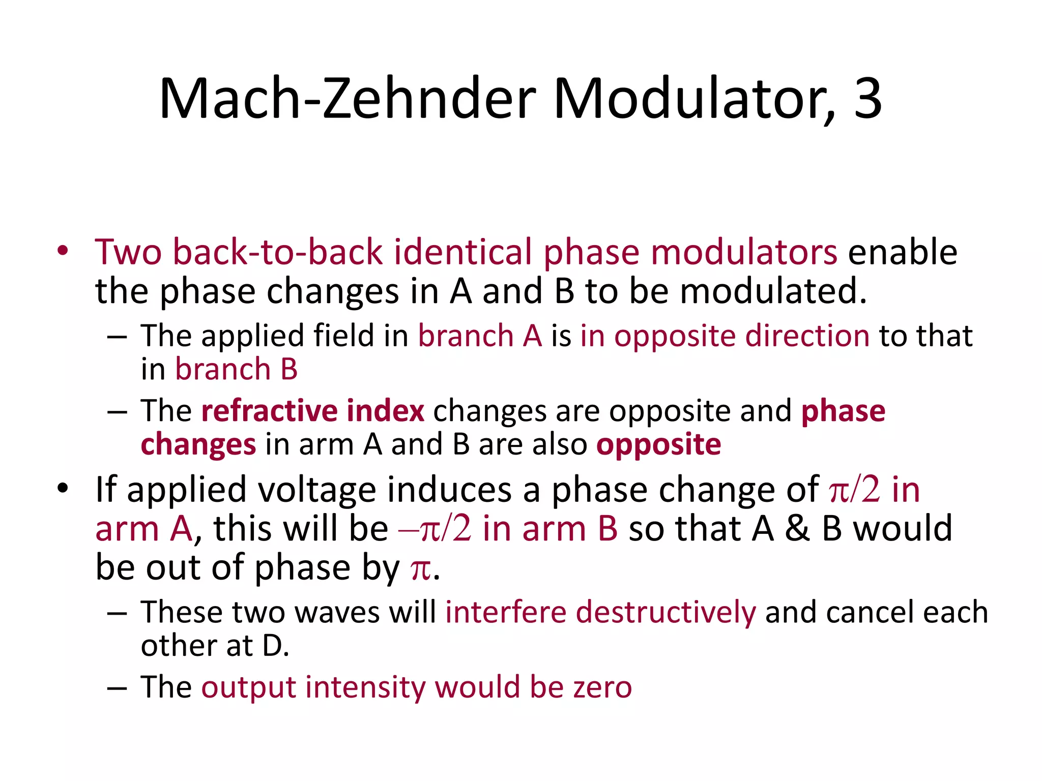 Mach-Zehnder Modulator, 3
• Two back-to-back identical phase modulators enable
the phase changes in A and B to be modulated.
– The applied field in branch A is in opposite direction to that
in branch B
– The refractive index changes are opposite and phase
changes in arm A and B are also opposite
• If applied voltage induces a phase change of /2 in
arm A, this will be –/2 in arm B so that A & B would
be out of phase by .
– These two waves will interfere destructively and cancel each
other at D.
– The output intensity would be zero
 