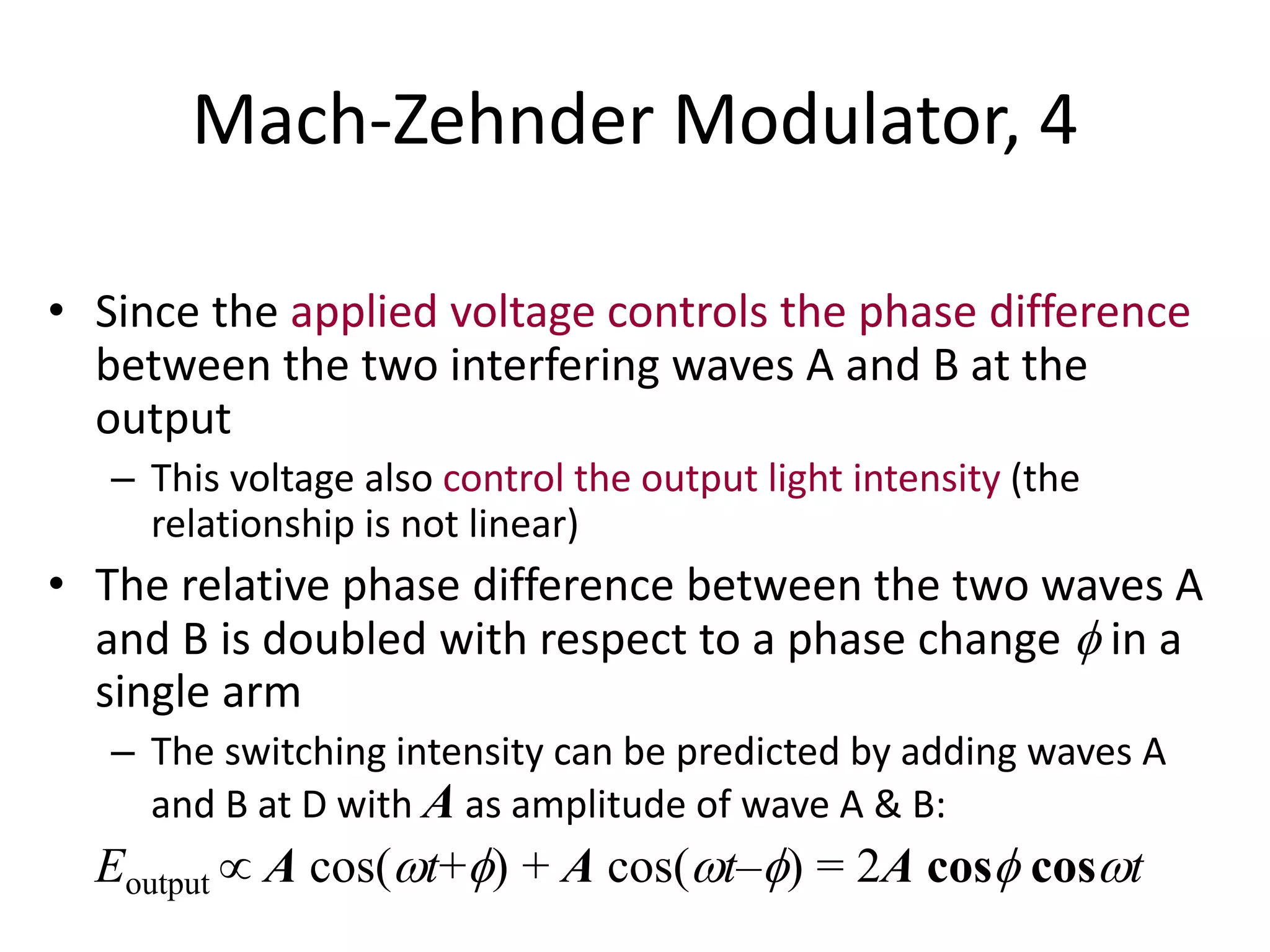 Mach-Zehnder Modulator, 4
• Since the applied voltage controls the phase difference
between the two interfering waves A and B at the
output
– This voltage also control the output light intensity (the
relationship is not linear)
• The relative phase difference between the two waves A
and B is doubled with respect to a phase change  in a
single arm
– The switching intensity can be predicted by adding waves A
and B at D with A as amplitude of wave A & B:
Eoutput  A cos(t+) + A cos(t–) = 2A cos cost
 