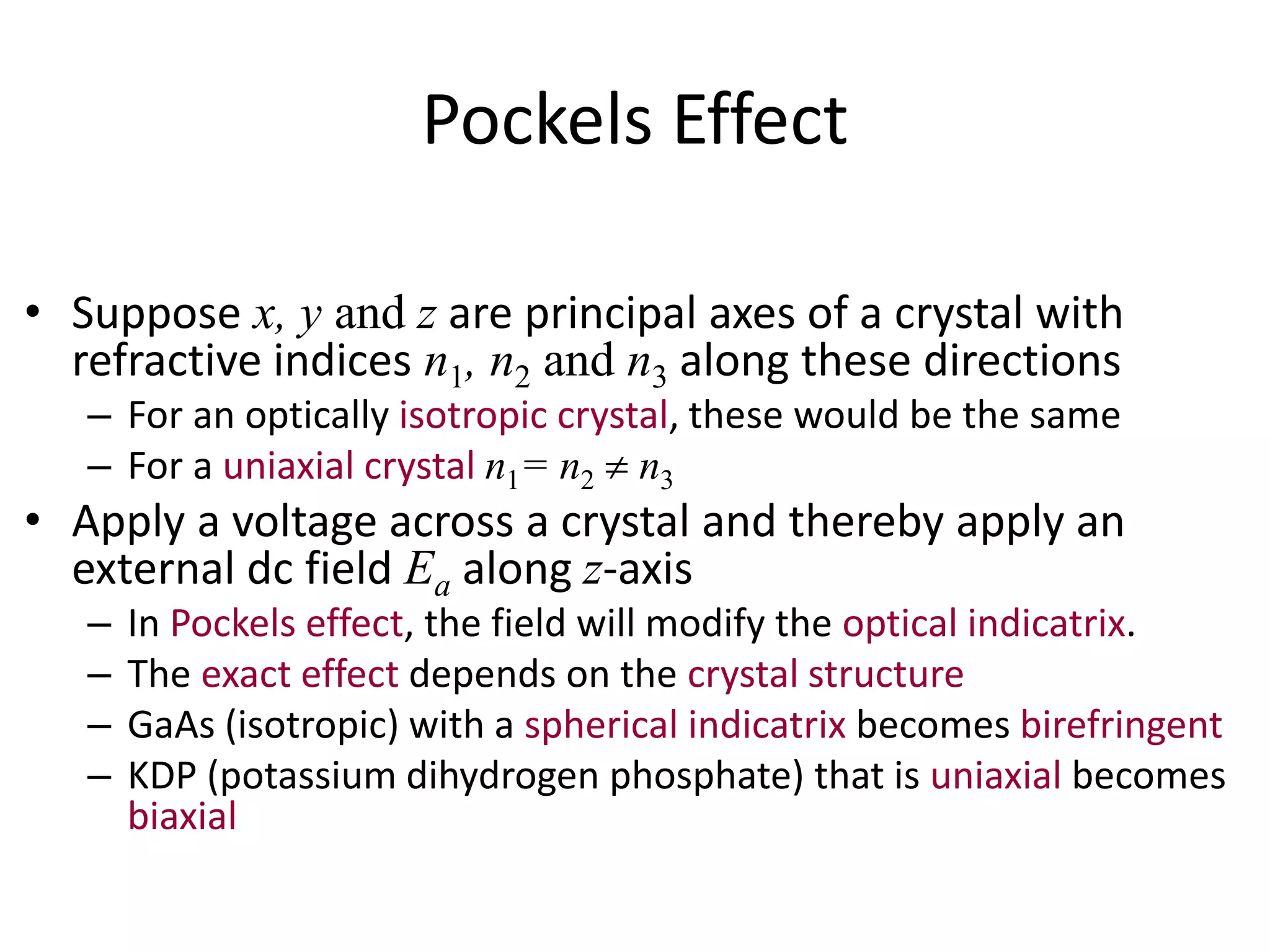 Pockels Effect
• Suppose x, y and z are principal axes of a crystal with
refractive indices n1, n2 and n3 along these directions
– For an optically isotropic crystal, these would be the same
– For a uniaxial crystal n1= n2  n3
• Apply a voltage across a crystal and thereby apply an
external dc field Ea along z-axis
– In Pockels effect, the field will modify the optical indicatrix.
– The exact effect depends on the crystal structure
– GaAs (isotropic) with a spherical indicatrix becomes birefringent
– KDP (potassium dihydrogen phosphate) that is uniaxial becomes
biaxial
 