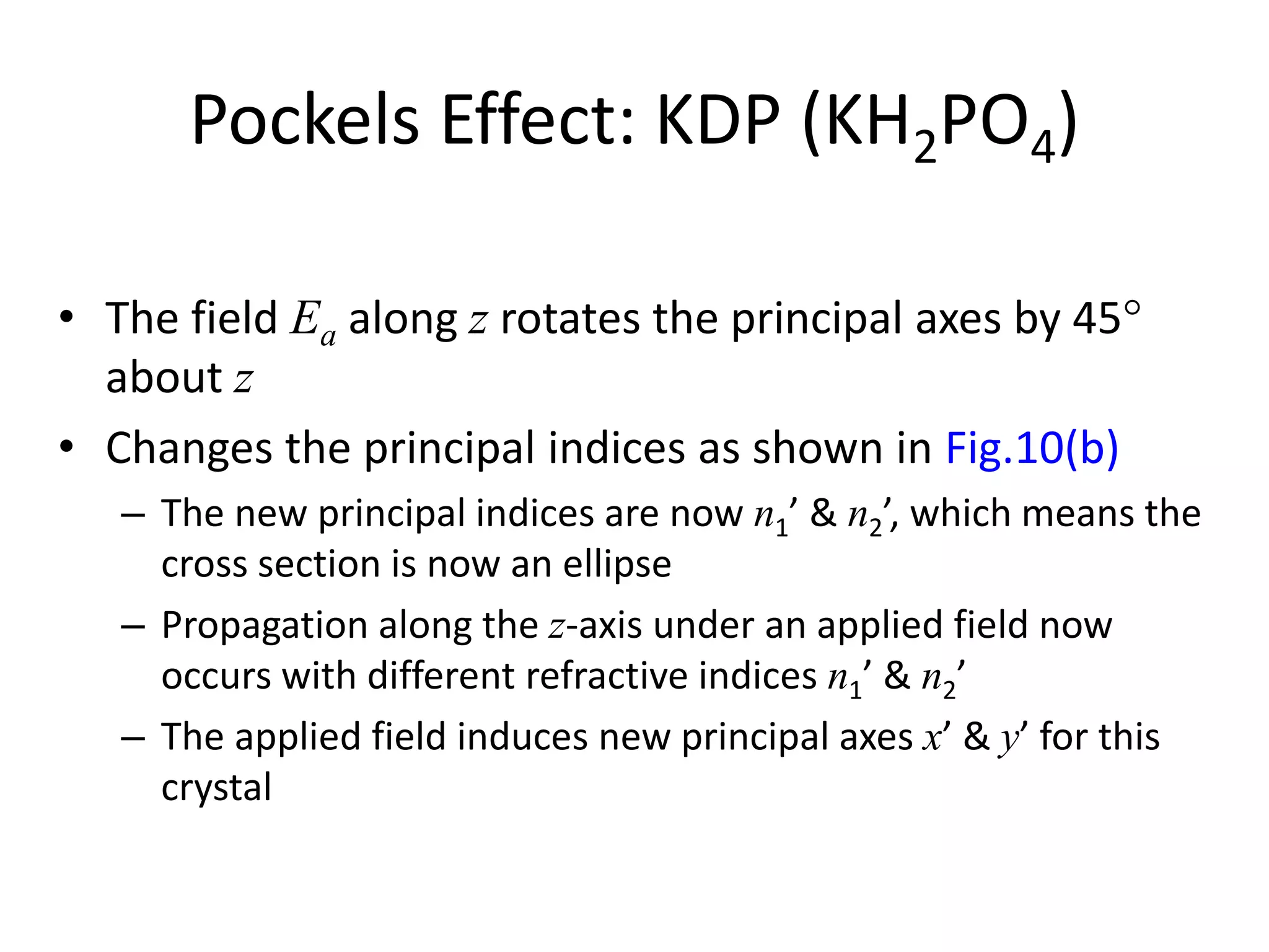 Pockels Effect: KDP (KH2PO4)
• The field Ea along z rotates the principal axes by 45
about z
• Changes the principal indices as shown in Fig.10(b)
– The new principal indices are now n1’ & n2’, which means the
cross section is now an ellipse
– Propagation along the z-axis under an applied field now
occurs with different refractive indices n1’ & n2’
– The applied field induces new principal axes x’ & y’ for this
crystal
 