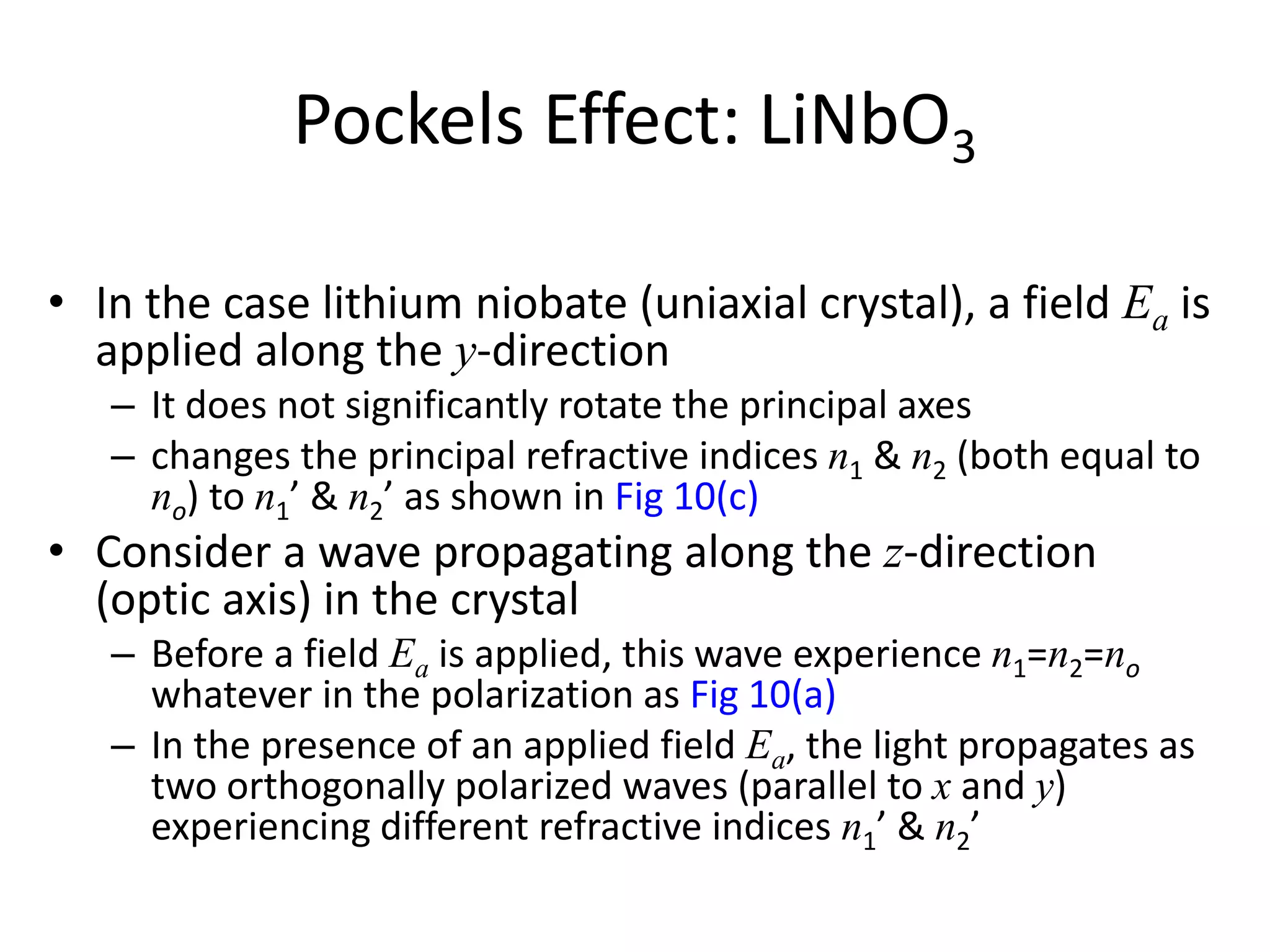 Pockels Effect: LiNbO3
• In the case lithium niobate (uniaxial crystal), a field Ea is
applied along the y-direction
– It does not significantly rotate the principal axes
– changes the principal refractive indices n1 & n2 (both equal to
no) to n1’ & n2’ as shown in Fig 10(c)
• Consider a wave propagating along the z-direction
(optic axis) in the crystal
– Before a field Ea is applied, this wave experience n1=n2=no
whatever in the polarization as Fig 10(a)
– In the presence of an applied field Ea, the light propagates as
two orthogonally polarized waves (parallel to x and y)
experiencing different refractive indices n1’ & n2’
 