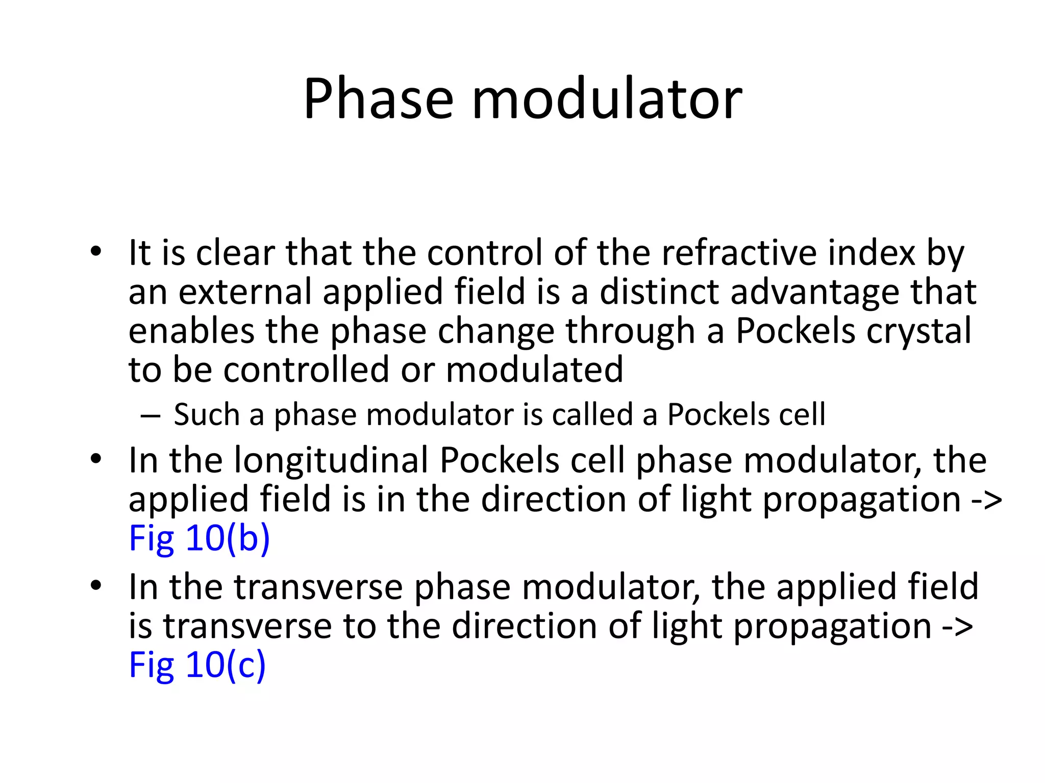 Phase modulator
• It is clear that the control of the refractive index by
an external applied field is a distinct advantage that
enables the phase change through a Pockels crystal
to be controlled or modulated
– Such a phase modulator is called a Pockels cell
• In the longitudinal Pockels cell phase modulator, the
applied field is in the direction of light propagation ->
Fig 10(b)
• In the transverse phase modulator, the applied field
is transverse to the direction of light propagation ->
Fig 10(c)
 