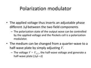 Polarization modulator
• The applied voltage thus inserts an adjustable phase
different  between the two field components
– The polarization state of the output wave can be controlled
by the applied voltage and the Pockels cell is a polarization
modulator.
• The medium can be changed from a quarter-wave to a
half-wave plate by simply adjusting V.
– The voltage V = V/2 , the half-wave voltage and generate a
half-wave plate ( )
 