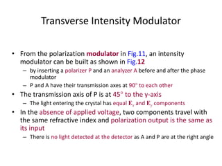 Transverse Intensity Modulator
• From the polarization modulator in Fig.11, an intensity
modulator can be built as shown in Fig.12
– by inserting a polarizer P and an analyzer A before and after the phase
modulator
– P and A have their transmission axes at 90 to each other
• The transmission axis of P is at 45 to the y-axis
– The light entering the crystal has equal Ex and Ey components
• In the absence of applied voltage, two components travel with
the same refractive index and polarization output is the same as
its input
– There is no light detected at the detector as A and P are at the right angle
 