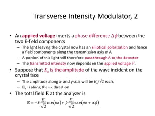 Transverse Intensity Modulator, 2
• An applied voltage inserts a phase difference  between the
two E-field components
– The light leaving the crystal now has an elliptical polarization and hence
a field components along the transmission axis of A
– A portion of this light will therefore pass through A to the detector
– The transmitted intensity now depends on the applied voltage V.
• Suppose that Eo is the amplitude of the wave incident on the
crystal face
– The amplitude along x- and y-axis will be Eo/2 each.
– Ex is along the –x direction
• The total field E at the analyzer is
     t
E
yt
E
x oo
cos
2
ˆcos
2
ˆE
 