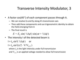 Transverse Intensity Modulator, 3
• A factor cos(45) of each component passes through A.
– We can resolve Ex and Ey along A’s transmission axis
– Then add these components and use trigonometric identity to obtain
the field emerging from A
– The final result is
E = Eo sin( ½ ) sin(t + ½ )
• The intensity I of the detected beam is
I = Io sin2( ½ ) or
I = Io sin2(/2  V/V/2 )
where Io is the light intensity under full transmission
and V/2 is an applied voltage needed to allow full transmission
 