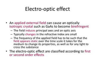 Electro-optic effect
• An applied external field can cause an optically
isotropic crystal such as GaAs to become birefringent
– The field induces principal axes and an optic axis
– Typically changes in the refractive index are small
– The frequency of the applied field has to be such that the
field appears static over the time scale it takes for the
medium to change its properties, as well as for any light to
cross the substance
• The electro-optic effect are classified according to first
or second order effects
 