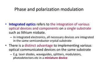 Phase and polarization modulation
• Integrated optics refers to the integration of various
optical devices and components on a single substrate
such as lithium niobate.
– In integrated electronics, all necessary devices are integrated
in the same semiconductor crystal substrate
• There is a distinct advantage to implementing various
optical communicated devices on the same substrate
– E.g. laser diodes, waveguides, splitters, modulators,
photodetectors etc in a miniature device
 