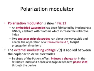 Polarization modulator
• Polarization modulator is shown Fig.13
– An embedded waveguide has been fabricated by implanting a
LiNbO3 substrate with Ti atoms which increase the refractive
index
– Two coplanar strip electrodes run along the waveguide and
enable the application of a transverse field Ea to light
propagation direction z
• The external modulating voltage V(t) is applied between
the coplanar to drive electrodes
– By virtue of the Pockels effect, induces a change n in the
refractive index and hence a voltage dependent phase shift
through the device
 